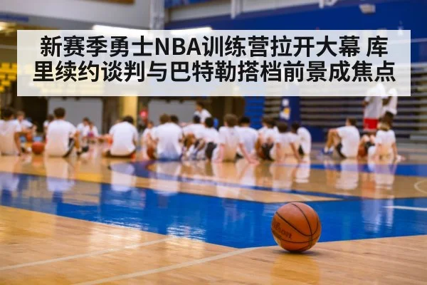 新赛季勇士NBA训练营拉开大幕 库里续约谈判与巴特勒搭档前景成焦点