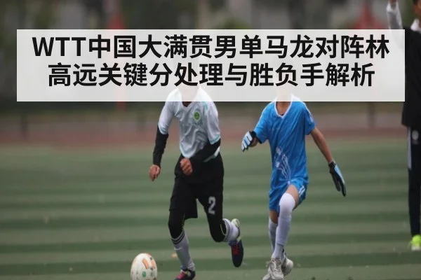 WTT中国大满贯男单马龙对阵林高远关键分处理与胜负手解析